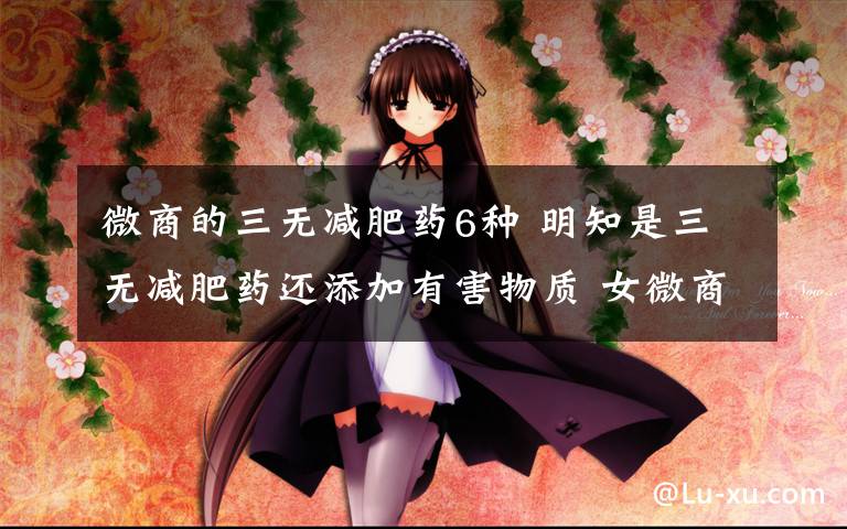 微商的三无减肥药6种 明知是三无减肥药还添加有害物质 女微商经不住暴利诱惑推销给亲友文章配图