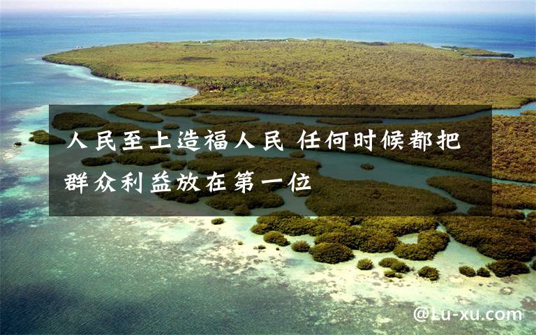 人民至上造福人民 任何时候都把群众利益放在第一位