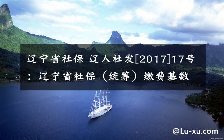 辽宁省社保 辽人社发[2017]17号：辽宁省社保（统筹）缴费基数到底是多少？