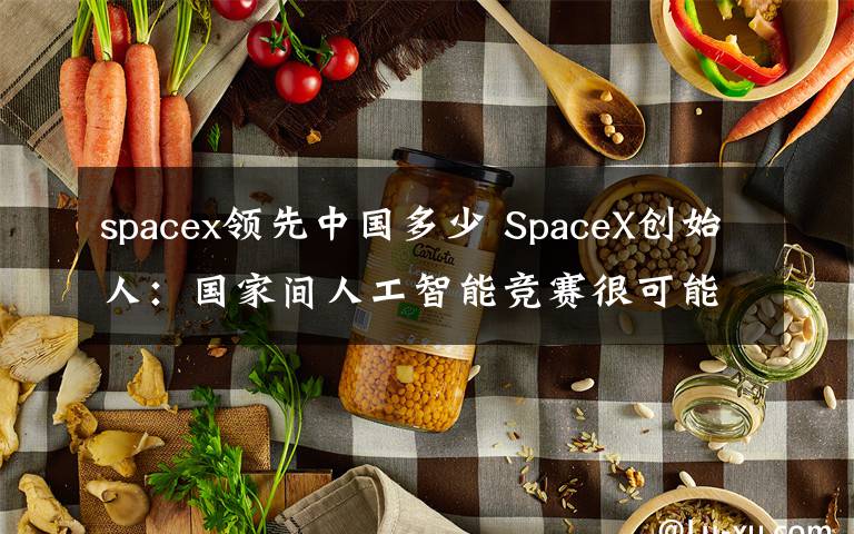 spacex领先中国多少 SpaceX创始人：国家间人工智能竞赛很可能引发第三次世界大战