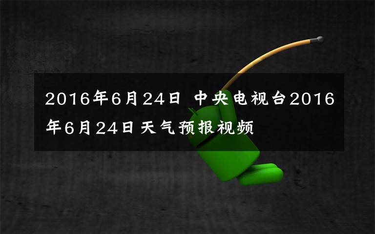 2016年6月24日 中央电视台2016年6月24日天气预报视频