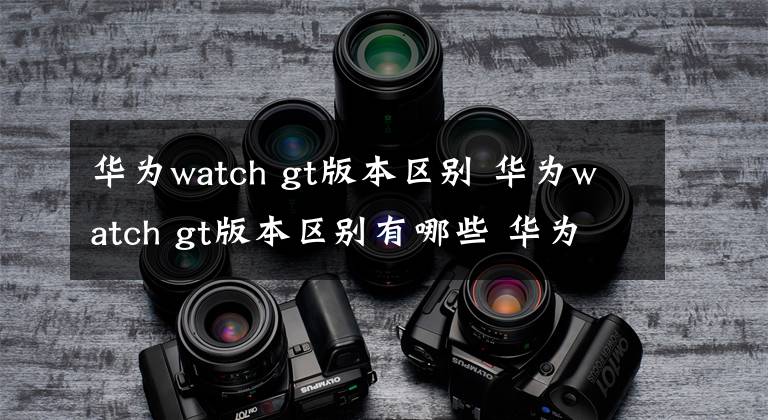 华为watch gt版本区别 华为watch gt版本区别有哪些 华为watchgt几款有什么区别