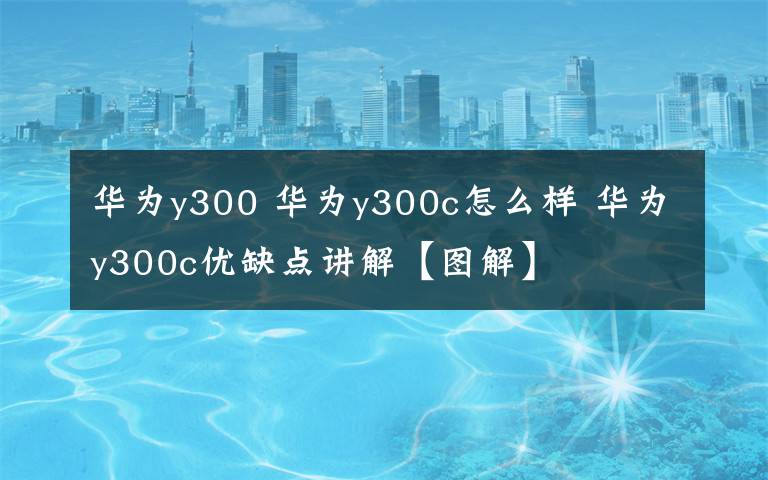 华为y300 华为y300c怎么样 华为y300c优缺点讲解【图解】