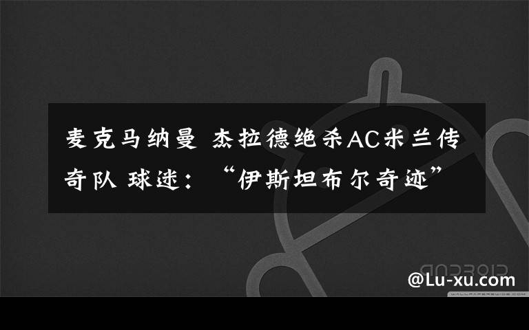 麦克马纳曼 杰拉德绝杀AC米兰传奇队 球迷：“伊斯坦布尔奇迹”何时翻篇？