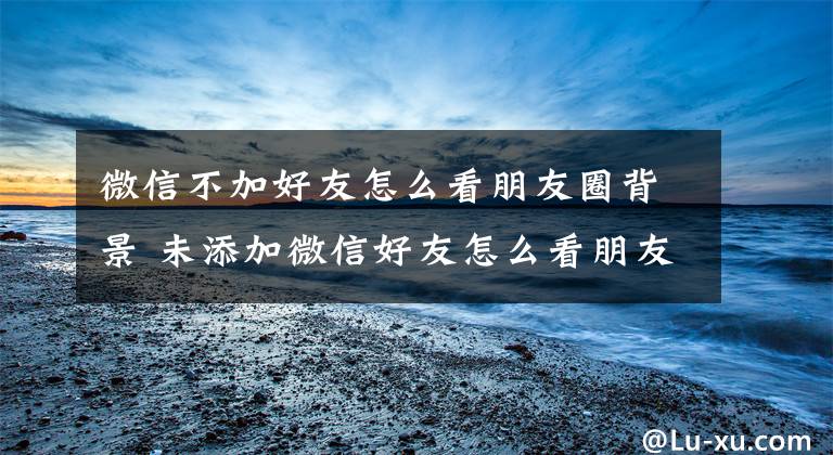 微信不加好友怎么看朋友圈背景 未添加微信好友怎么看朋友圈