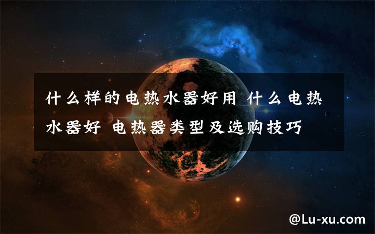 什么样的电热水器好用 什么电热水器好 电热器类型及选购技巧文章配图