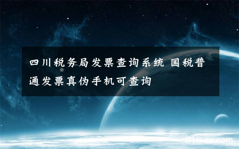 四川税务局发票查询系统 国税普通发票真伪手机可查询