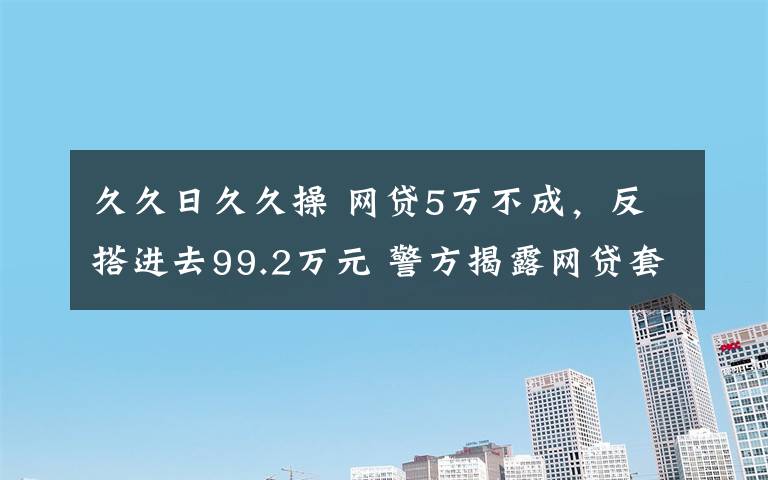 久久日久久操 网贷5万不成，反搭进去99.2万元 警方揭露网贷套路