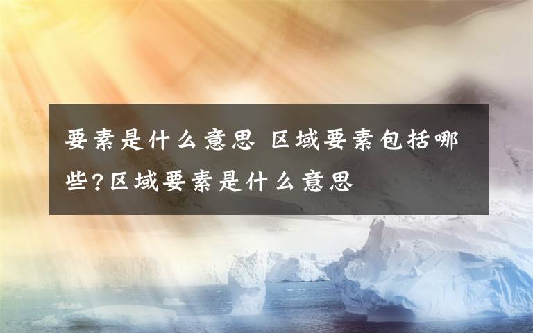 要素是什么意思 区域要素包括哪些?区域要素是什么意思文章配图