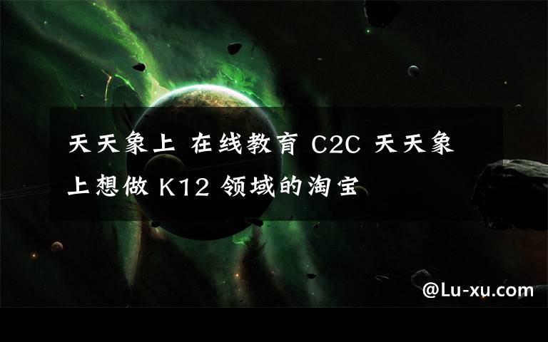 天天象上 在线教育 C2C 天天象上想做 K12 领域的淘宝