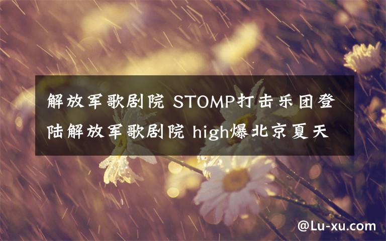 解放军歌剧院 STOMP打击乐团登陆解放军歌剧院 high爆北京夏天