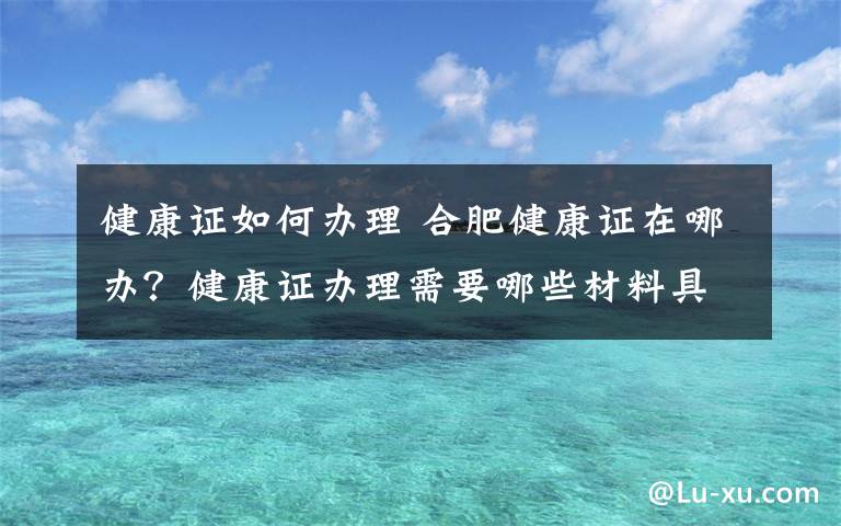 健康证如何办理 合肥健康证在哪办？健康证办理需要哪些材料具体流程是什么