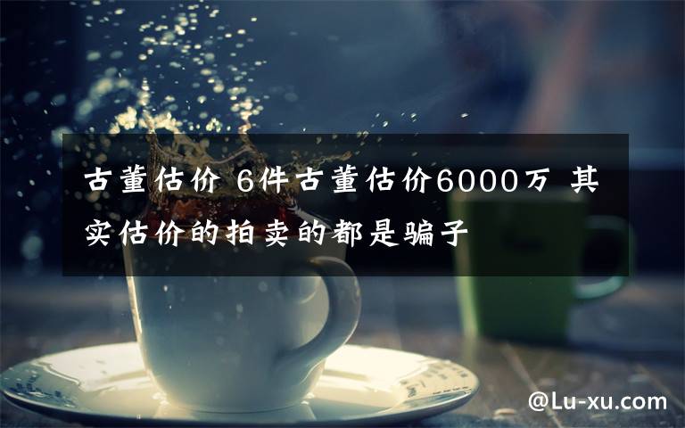 古董估价 6件古董估价6000万 其实估价的拍卖的都是骗子文章配图