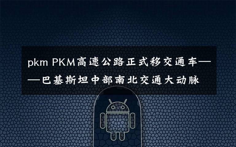 pkm PKM高速公路正式移交通车——巴基斯坦中部南北交通大动脉贯通