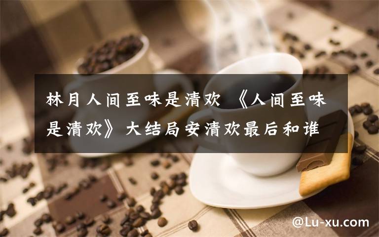 林月人间至味是清欢 《人间至味是清欢》大结局安清欢最后和谁在一起了 林月死了吗附分集剧情文章配图