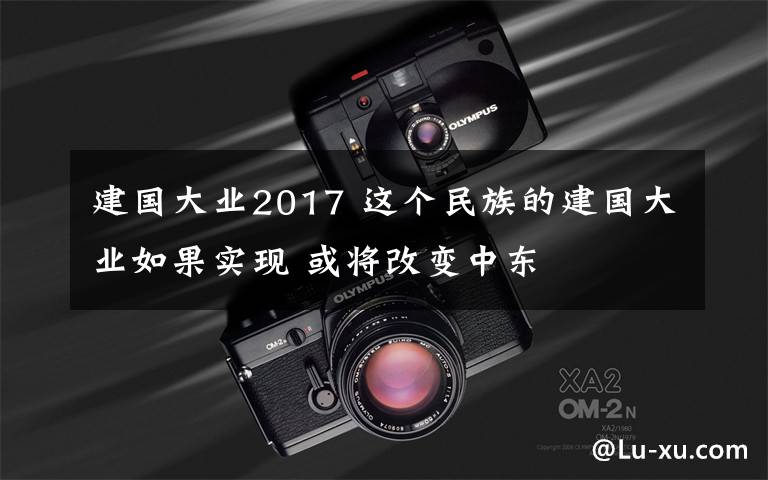 建国大业2017 这个民族的建国大业如果实现 或将改变中东