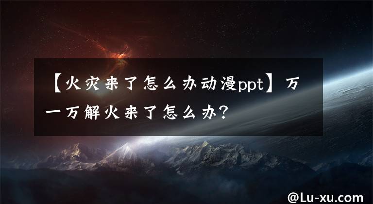 【火灾来了怎么办动漫ppt】万一万解火来了怎么办？