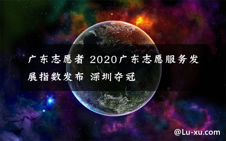 广东志愿者 2020广东志愿服务发展指数发布 深圳夺冠