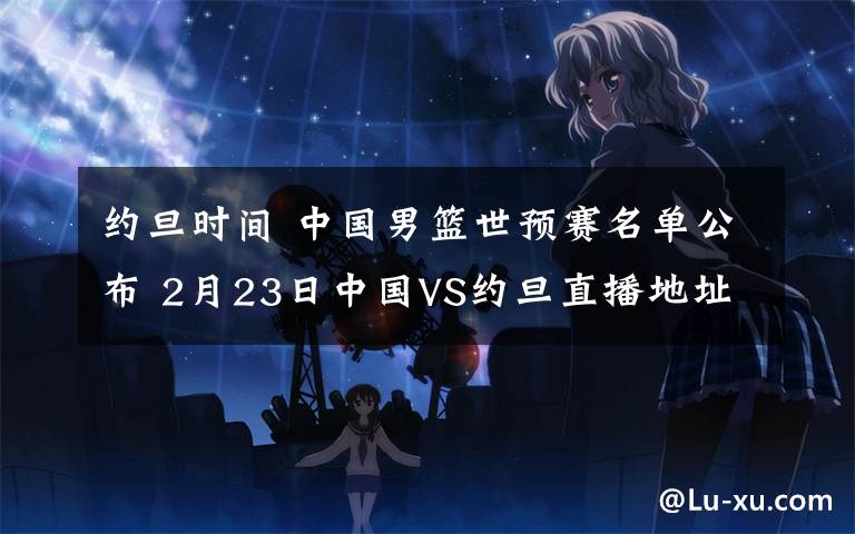 约旦时间 中国男篮世预赛名单公布 2月23日中国VS约旦直播地址及比赛时间