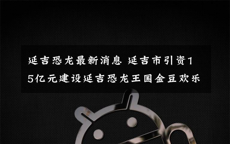 延吉恐龙最新消息 延吉市引资15亿元建设延吉恐龙王国金豆欢乐园