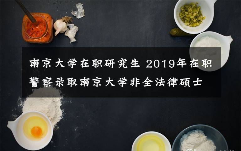 南京大学在职研究生 2019年在职警察录取南京大学非全法律硕士的经验和对非全考研的一些分析