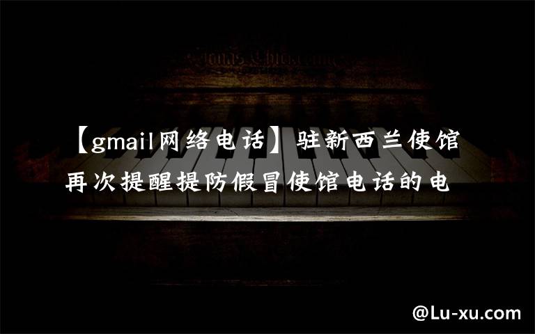 【gmail网络电话】驻新西兰使馆再次提醒提防假冒使馆电话的电信诈骗