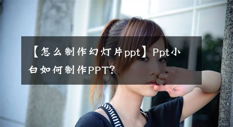 【怎么制作幻灯片ppt】Ppt小白如何制作PPT？