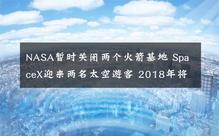 NASA暂时关闭两个火箭基地 SpaceX迎来两名太空游客 2018年将前往月球兜风