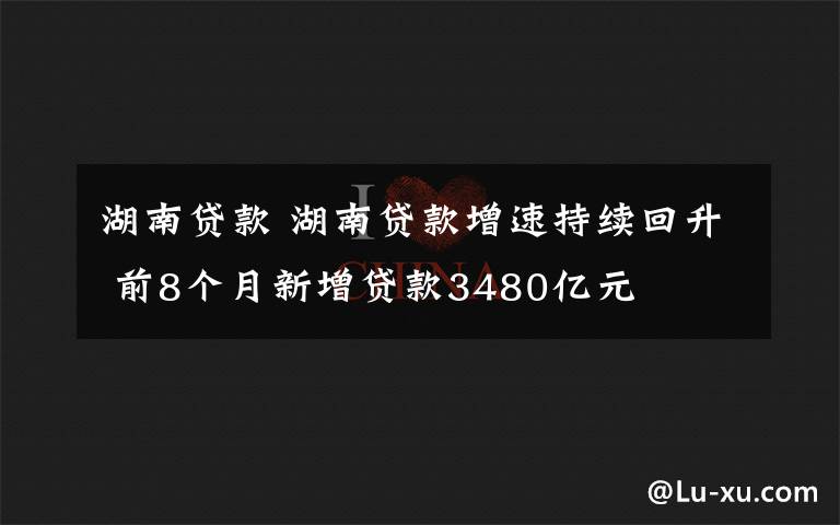 湖南贷款 湖南贷款增速持续回升 前8个月新增贷款3480亿元