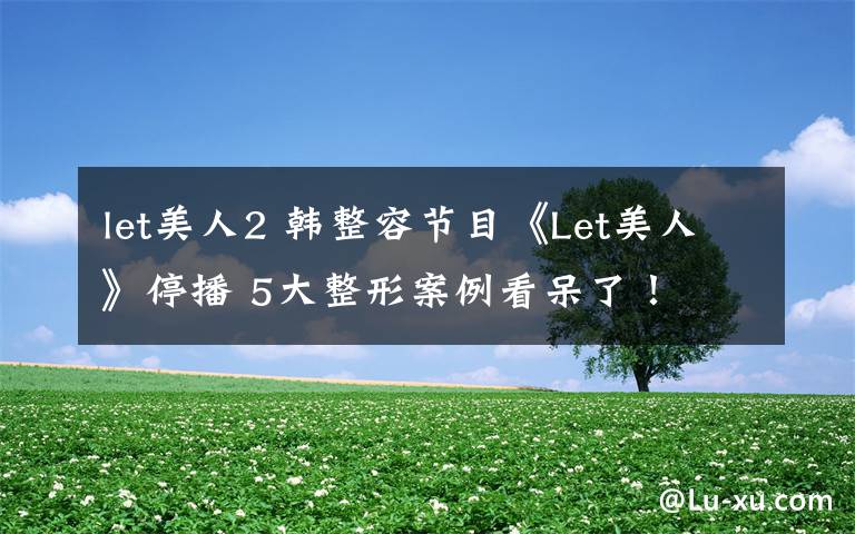 let美人2 韩整容节目《Let美人》停播 5大整形案例看呆了！