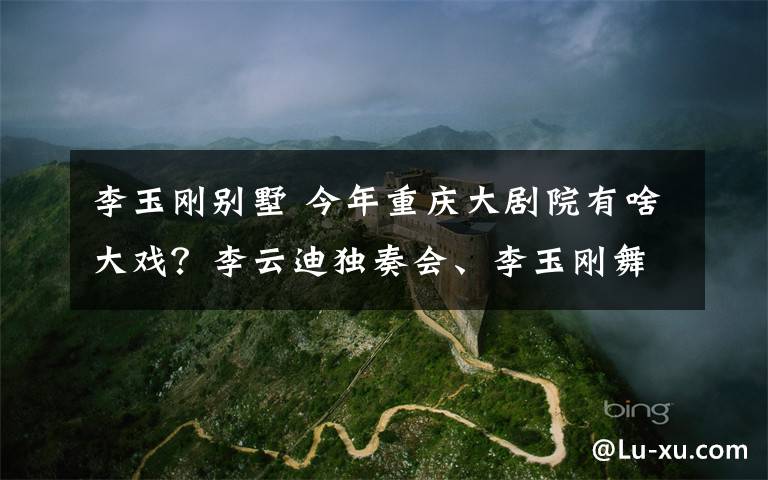 李玉刚别墅 今年重庆大剧院有啥大戏？李云迪独奏会、李玉刚舞剧都将上演