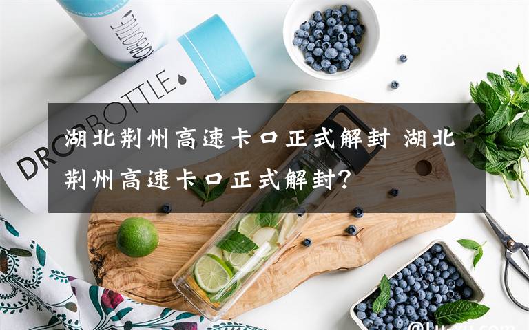 湖北荆州高速卡口正式解封 湖北荆州高速卡口正式解封？