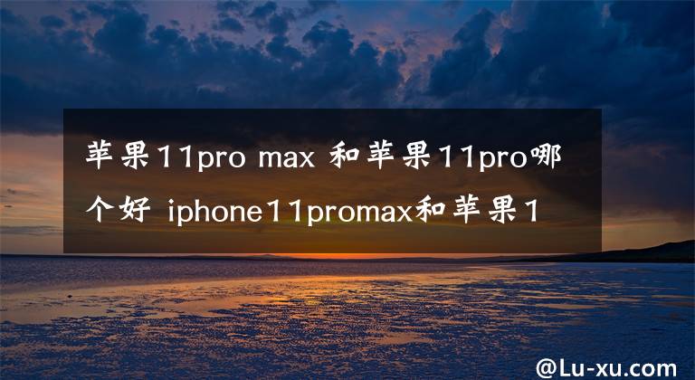 苹果11pro max 和苹果11pro哪个好 iphone11promax和苹果11pro哪个好