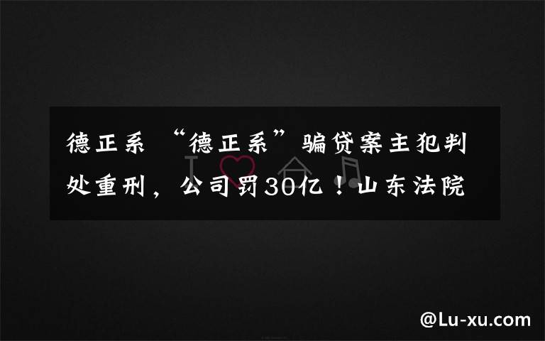 德正系 “德正系”骗贷案主犯判处重刑，公司罚30亿！山东法院去年审了哪些大案