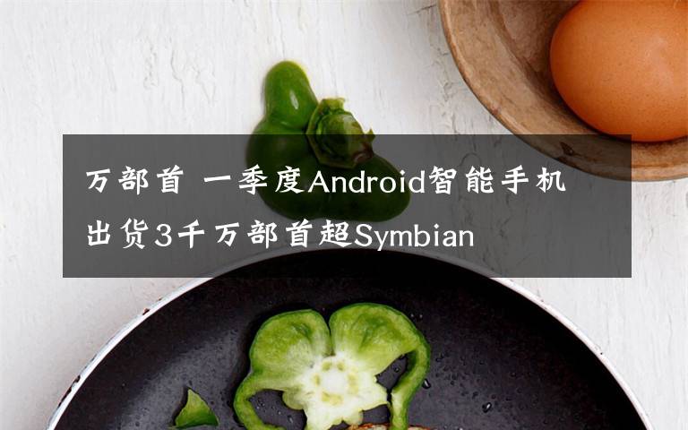 万部首 一季度Android智能手机出货3千万部首超Symbian