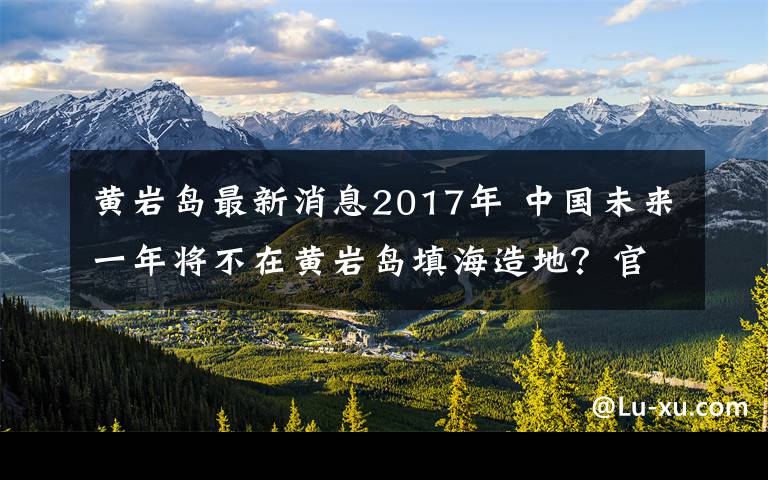 黄岩岛最新消息2017年 中国未来一年将不在黄岩岛填海造地？官方回应