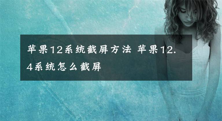 苹果12系统截屏方法 苹果12.4系统怎么截屏