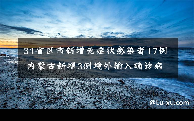 31省区市新增无症状感染者17例 内蒙古新增3例境外输入确诊病例