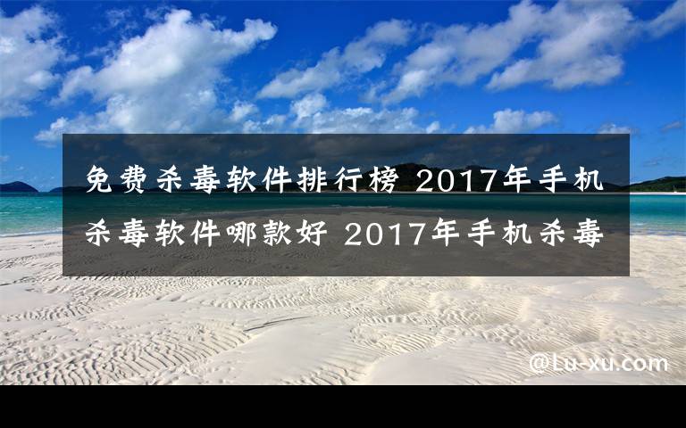 免费杀毒软件排行榜 2017年手机杀毒软件哪款好 2017年手机杀毒软件排行榜