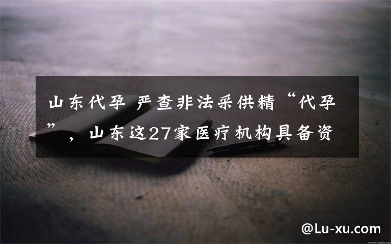 山东代孕 严查非法采供精“代孕”，山东这27家医疗机构具备资质