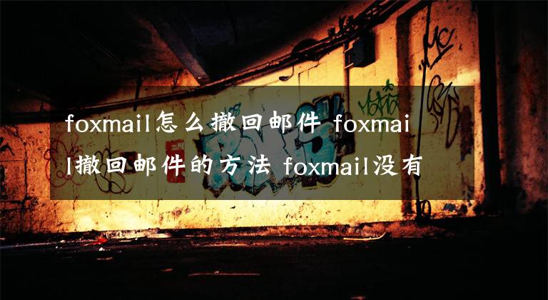 foxmail怎么撤回邮件 foxmail撤回邮件的方法 foxmail没有撤回功能怎么撤回邮件