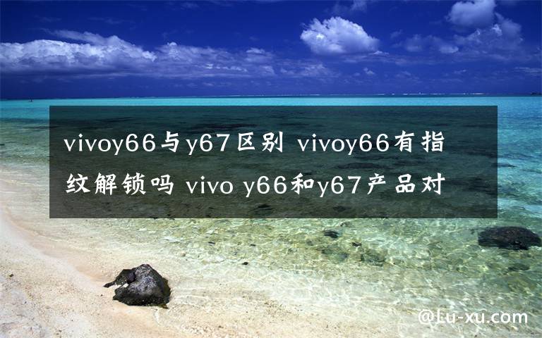 vivoy66与y67区别 vivoy66有指纹解锁吗 vivo y66和y67产品对比【详解】