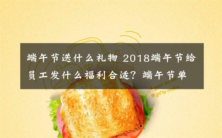 端午节送什么礼物 2018端午节给员工发什么福利合适？端午节单位发什么礼品比较好