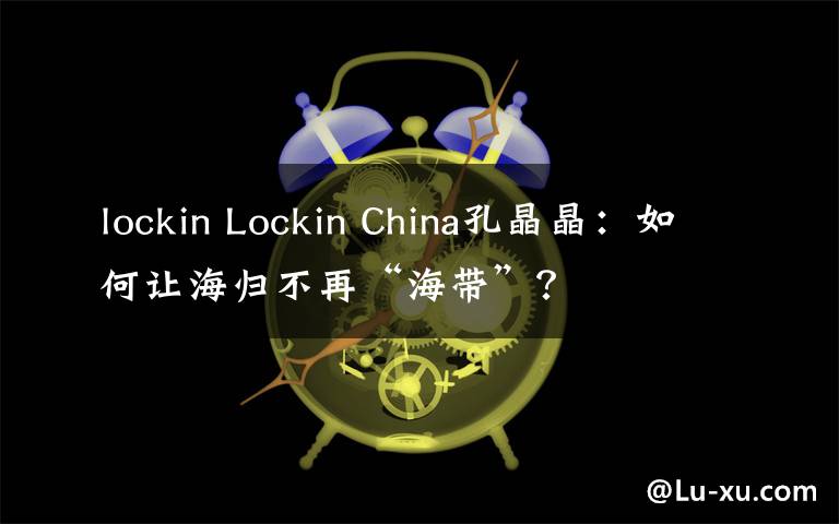 lockin Lockin China孔晶晶：如何让海归不再“海带”？
