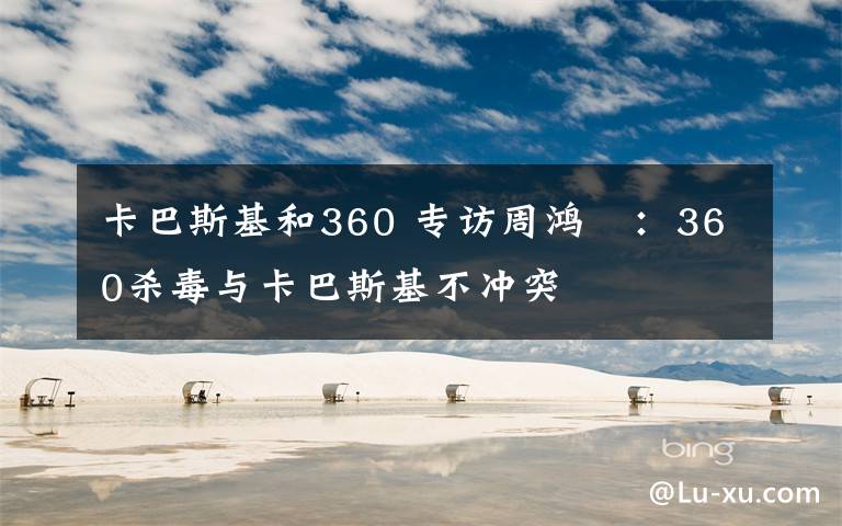 卡巴斯基和360 专访周鸿祎：360杀毒与卡巴斯基不冲突