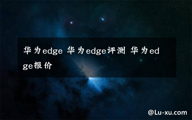 华为edge 华为edge评测 华为edge报价