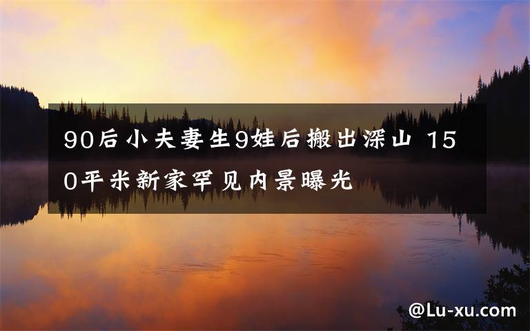 90后小夫妻生9娃后搬出深山 150平米新家罕见内景曝光