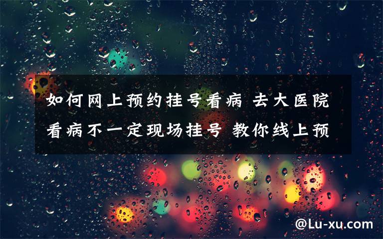 如何网上预约挂号看病 去大医院看病不一定现场挂号 教你线上预约专家号