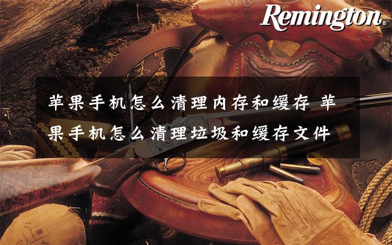 苹果手机怎么清理内存和缓存 苹果手机怎么清理垃圾和缓存文件夹？文章配图