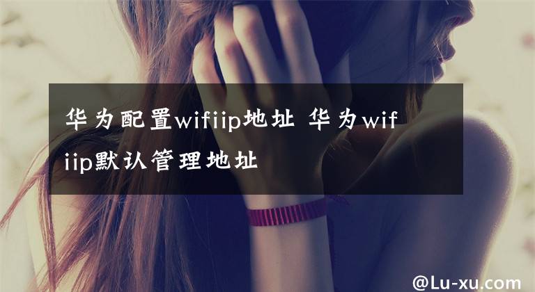 华为配置wifiip地址 华为wifiip默认管理地址